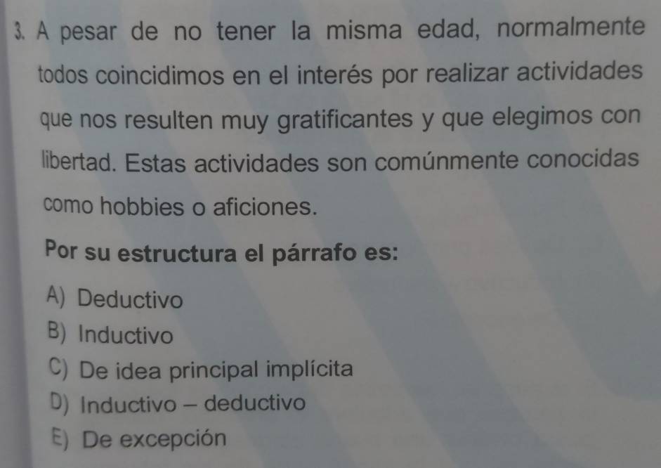 A pesar de no tener la misma edad, normalmente
todos coincidimos en el interés por realizar actividades
que nos resulten muy gratificantes y que elegimos con
libertad. Estas actividades son comúnmente conocidas
como hobbies o aficiones.
Por su estructura el párrafo es:
A) Deductivo
B) Inductivo
C) De idea principal implícita
D) Inductivo - deductivo
E) De excepción