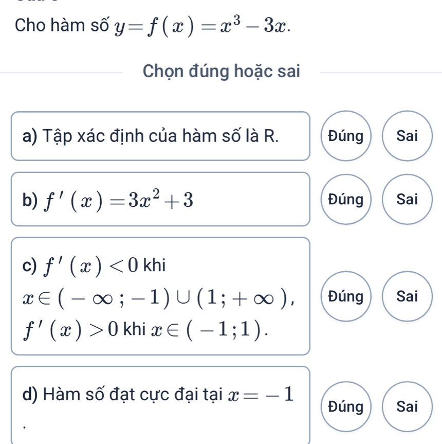 Cho hàm số y=f(x)=x^3-3x. 
Chọn đúng hoặc sai
a) Tập xác định của hàm số là R. Đúng Sai
b) f'(x)=3x^2+3 Đúng Sai
c) f'(x)<0</tex> | khi
x∈ (-∈fty ;-1)∪ (1;+∈fty ), Đúng Sai
f'(x)>0 khi x∈ (-1;1). 
d) Hàm số đạt cực đại tại x=-1
Đúng Sai