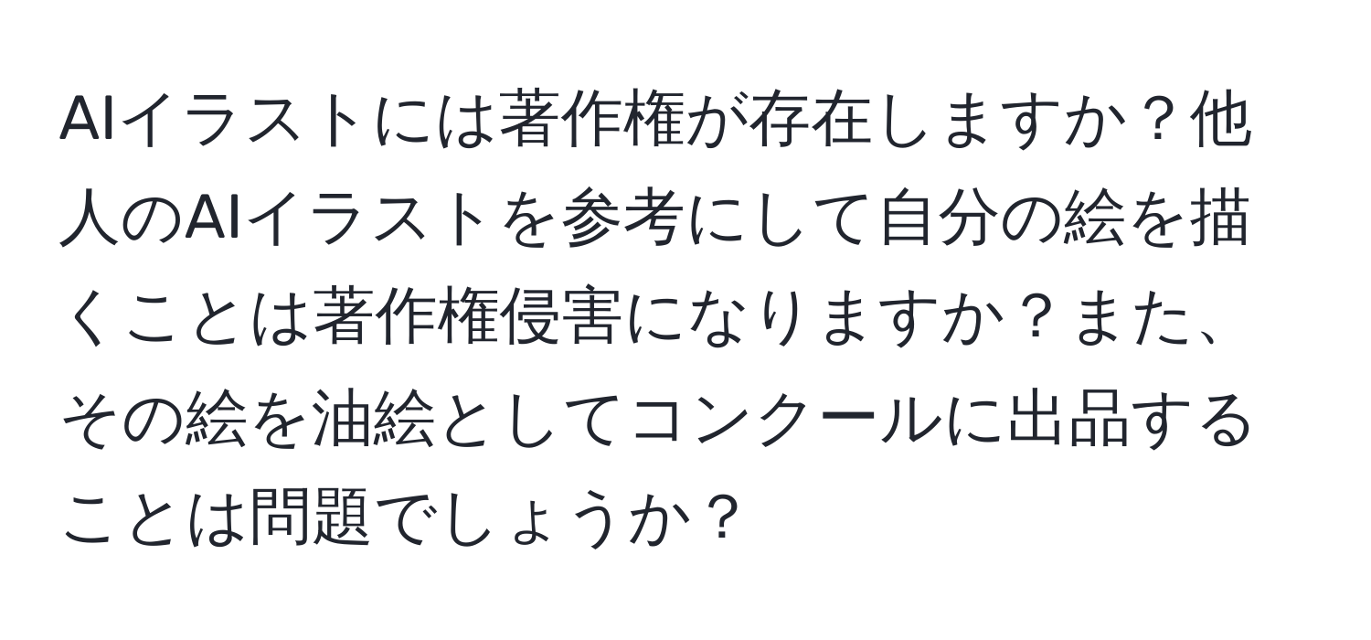 AIイラストには著作権が存在しますか？他人のAIイラストを参考にして自分の絵を描くことは著作権侵害になりますか？また、その絵を油絵としてコンクールに出品することは問題でしょうか？