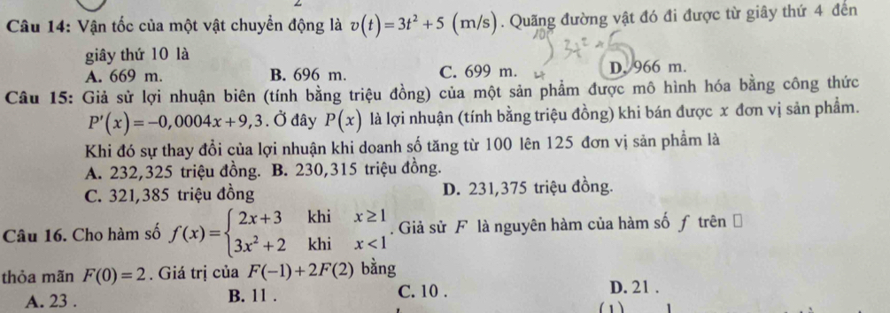 Vận tốc của một vật chuyển động là v(t)=3t^2+5(m a/s). Quãng đường vật đó đi được từ giây thứ 4 đến
giây thứ 10 là
A. 669 m. B. 696 m. C. 699 m. D. 966 m.
Câu 15: Giả sử lợi nhuận biên (tính bằng triệu đồng) của một sản phẩm được mô hình hóa bằng công thức
P'(x)=-0,0004x+9,3. Ở đây P(x) là lợi nhuận (tính bằng triệu đồng) khi bán được x đơn vị sản phẩm.
Khi đó sự thay đổi của lợi nhuận khi doanh số tăng từ 100 lên 125 đơn vị sản phẩm là
A. 232,325 triệu đồng. B. 230,315 triệu đồng.
C. 321,385 triệu đồng D. 231,375 triệu đồng.
Câu 16. Cho hàm số f(x)=beginarrayl 2x+3khix≥ 1 3x^2+2khix<1endarray.. Giả sử F là nguyên hàm của hàm số ƒ trên ở
thỏa mãn F(0)=2. Giá trị của F(-1)+2F(2) bằng
A. 23. B. 11. C. 10.
D. 21.
(1)