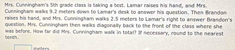 Mrs. Cunningham's 5th grade class is taking a test. Lamar raises his hand, and Mrs. 
Cunningham walks 9.2 meters down to Lamar's desk to answer his question. Then Brandon 
raises his hand, and Mrs. Cunningham walks 2.5 meters to Lamar's right to answer Brandon's 
question. Mrs. Cunningham then walks diagonally back to the front of the class where she 
was before. How far did Mrs. Cunningham walk in total? If necessary, round to the nearest 
tenth.
meters