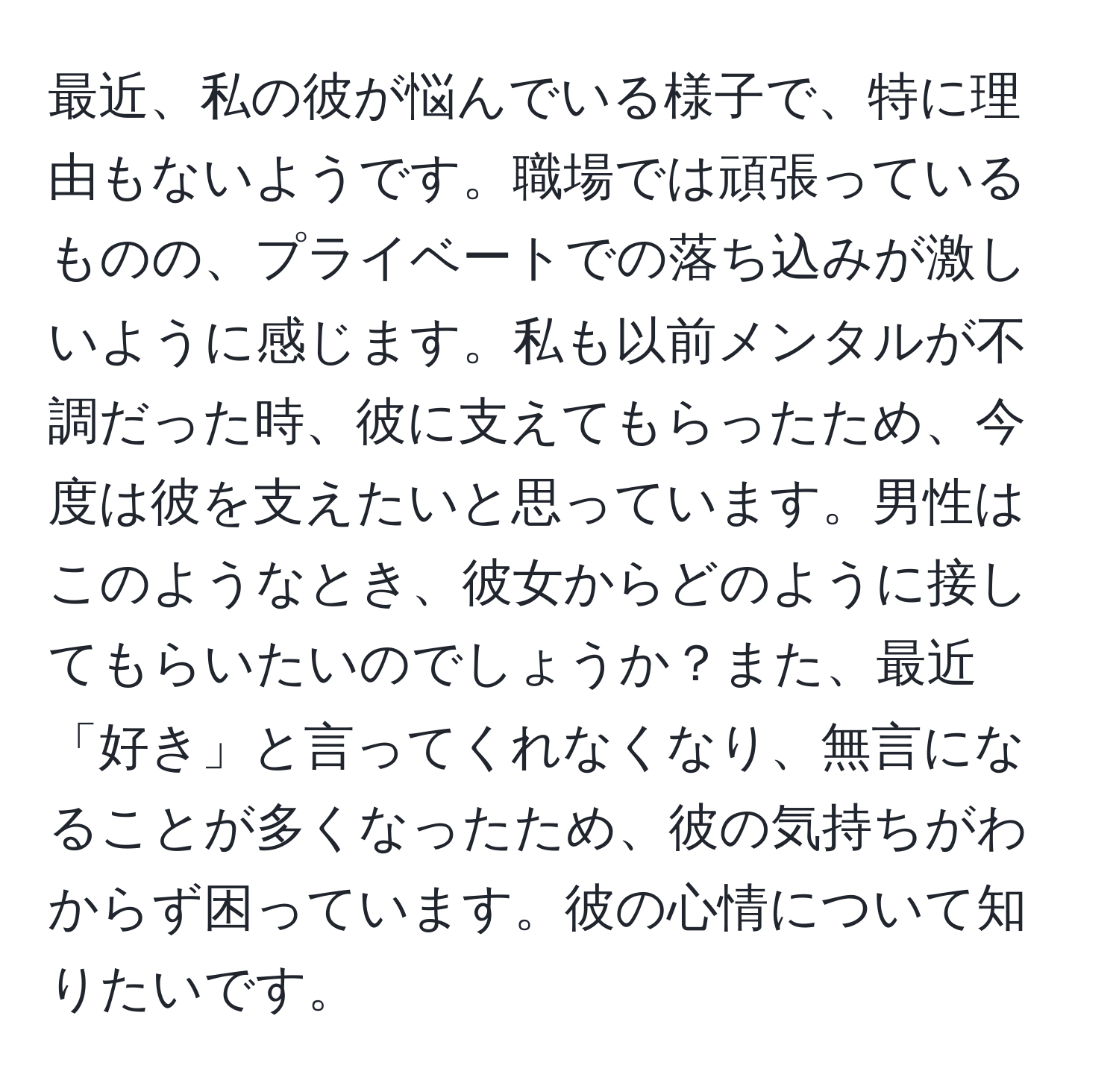 最近、私の彼が悩んでいる様子で、特に理由もないようです。職場では頑張っているものの、プライベートでの落ち込みが激しいように感じます。私も以前メンタルが不調だった時、彼に支えてもらったため、今度は彼を支えたいと思っています。男性はこのようなとき、彼女からどのように接してもらいたいのでしょうか？また、最近「好き」と言ってくれなくなり、無言になることが多くなったため、彼の気持ちがわからず困っています。彼の心情について知りたいです。