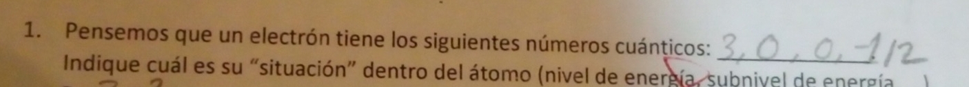 Pensemos que un electrón tiene los siguientes números cuánticos: 
_ 
Indique cuál es su “situación” dentro del átomo (nivel de energía, subnivel de energía