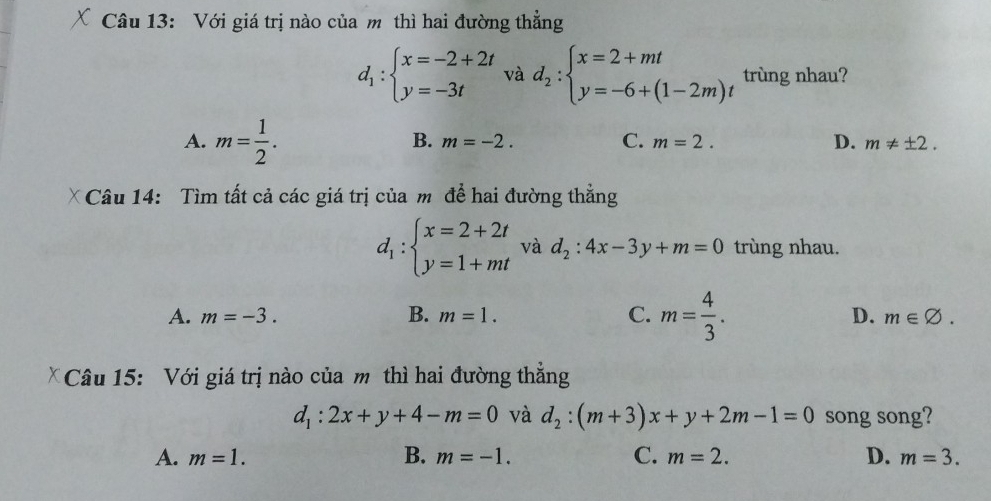 Với giá trị nào của m thì hai đường thẳng
d_1:beginarrayl x=-2+2t y=-3tendarray. và d_2:beginarrayl x=2+mt y=-6+(1-2m)tendarray. trùng nhau?
A. m= 1/2 .
B. m=-2. C. m=2. D. m!= ± 2. 
* Câu 14: Tìm tất cả các giá trị của m để hai đường thẳng
d_1:beginarrayl x=2+2t y=1+mtendarray. và d_2:4x-3y+m=0 trùng nhau.
A. m=-3. B. m=1. C. m= 4/3 . D. m∈ varnothing. 
Câu 15: Với giá trị nào của m thì hai đường thẳng
d_1:2x+y+4-m=0 và d_2:(m+3)x+y+2m-1=0 song song?
A. m=1. B. m=-1. C. m=2. D. m=3.