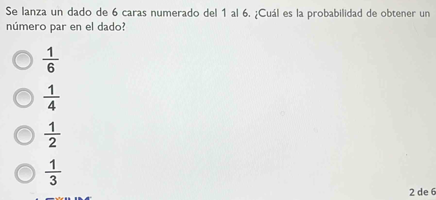 Se lanza un dado de 6 caras numerado del 1 al 6. ¿Cuál es la probabilidad de obtener un
número par en el dado?
 1/6 
 1/4 
 1/2 
 1/3 
2 de 6