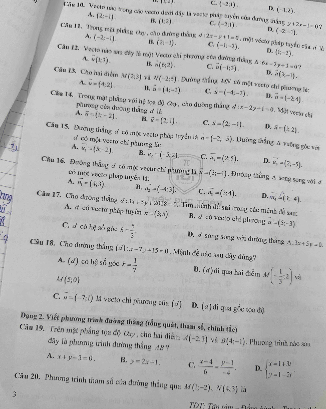 (1;2).
C. (-2;1). D. (-1;2).
Câu 10. Vectơ nào trong các vectơ dưới đây là vectơ pháp tuyến của đường thẳng y+2x-1=0
A. (2;-1).
B. (1;2). (-2;-1).
C. (-2;1). D.
A. (-2;-1).
Câu 11. Trong mặt phẳng Oxy, cho đường thắng d:2x-y+1=0 , một véctơ pháp tuyến của đ là
B. (2;-1). C. (-1;-2). D. (1;-2).
Câu 12. Vectơ nào sau đây là một Vectơ chỉ phương của đường thắng △ :6x-2y+3=0 ?
A. vector u(1;3).
B. vector u(6;2).
C. vector u(-1;3). D. vector u(3;-1).
Câu 13. Cho hai điểm M(2;3) và N(-2;5). Đường thẳng MN có một vectơ chỉ phương là:
A. vector u=(4;2). B. vector u=(4;-2). C. vector u=(-4;-2). D. vector u=(-2;4).
Câu 14. Trong mặt phẳng với hệ tọa độ Oxy, cho đường thắng d:x-2y+1=0. Một vectơ chi
phương của đường thẳng đ là
A. vector u=(1;-2). B. vector u=(2;1). C. vector u=(2;-1). D. vector u=(1;2).
Câu 15. Đường thẳng đ có một vectơ pháp tuyến là vector n=(-2;-5). Đường thẳng Δ vuông góc với
d có một vectơ chỉ phương là:
A. vector u_1=(5;-2). B. vector u_2=(-5;2). C. vector u_3=(2;5). D. vector u_4=(2;-5).
Câu 16. Đường thẳng đ có một vectơ chỉ phương là vector u=(3;-4). Đường thẳng Δ song song với d
có một vectơ pháp tuyến là:
A. vector n_1=(4;3). B. vector n_2=(-4;3). C. vector n_3=(3;4). D. vector n_4=(3;-4).
Câu 17. Cho đường thắng d:3x+5y+2018=0 :  Tìm mệnh đề sai trong các mệnh đề sau:
A. d có vectơ pháp tuyến vector n=(3;5). B. d có vectơ chỉ phương vector u=(5;-3).
C. đ có hệ số góc k= 5/3 . D. d song song với đường thắng △ :3x+5y=0.
Câu 18. Cho đường thẳng (d) :x-7y+15=0 Mệnh đề nào sau đây đúng?
A. (d) có hệ số góc k= 1/7  B. (d)đi qua hai điểm M(- 1/3 ;2) và
a 1(5;0)
C. vector u=(-7;1) là vecto chỉ phương của (d) D. (d)đi qua gốc tọa độ
Dạng 2. Viết phương trình đường thắng (tổng quát, tham số, chính tắc)
Câu 19. Trên mặt phẳng tọa độ Oxy , cho hai điểm A(-2;3) và B(4;-1). Phương trình nào sau
dây là phương trình đường thắng AB ?
A. x+y-3=0, B. y=2x+1. C.  (x-4)/6 = (y-1)/-4 . D. beginarrayl x=1+3t y=1-2tendarray. .
Câu 20. Phương trình tham số của đường thẳng qua M(1;-2),N(4;3) là
3
TĐT: Tân tâm r