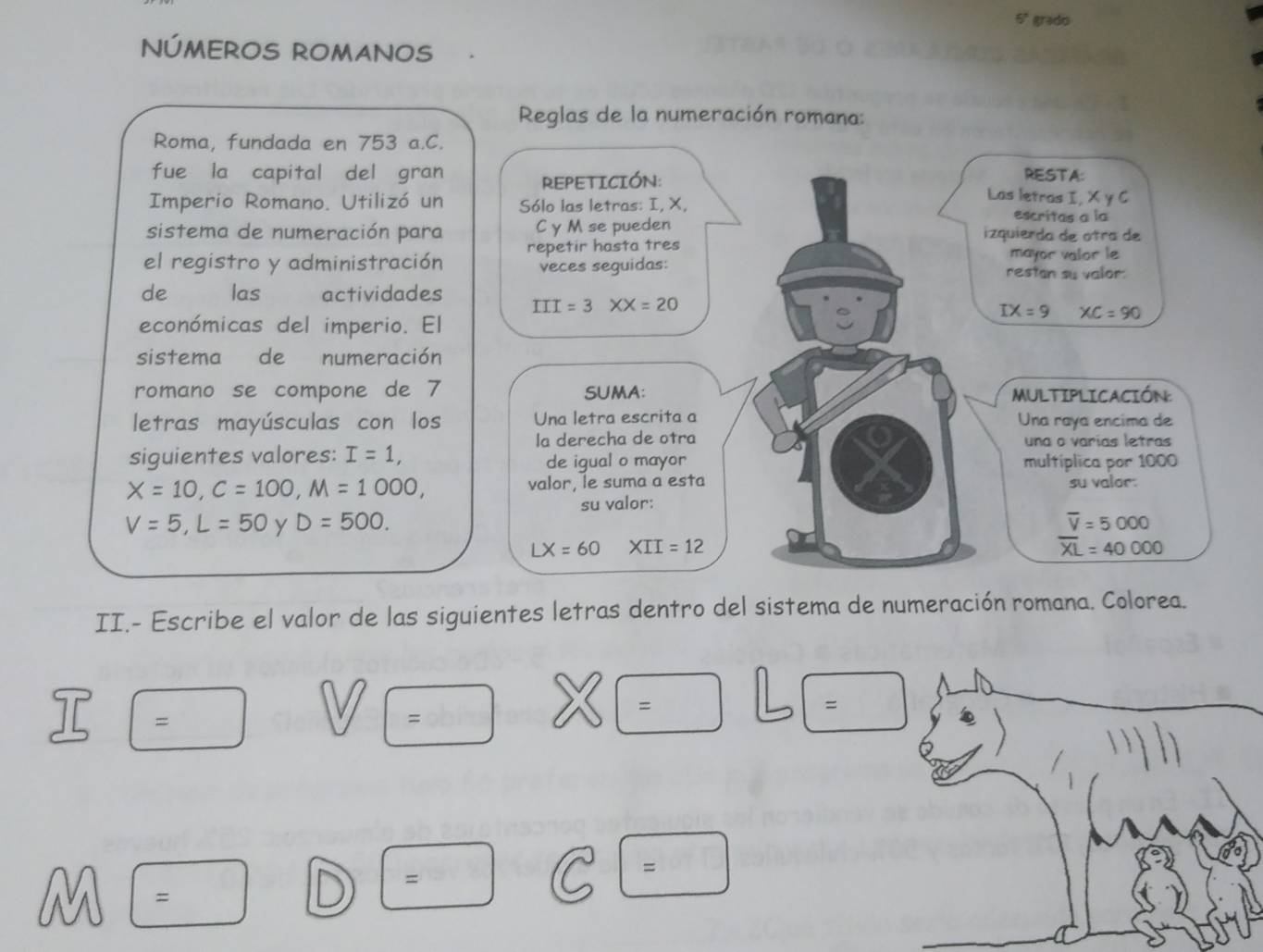 6° gradio 
NÚMEROS ROMANOS 
Reglas de la numeración romana: 
Roma, fundada en 753 a.C. 
REPETICIÓN: 
RESTA: 
fue la capital del gran Las letras I, X y C 
Imperio Romano. Utilizó un Sólo las letras: I, X, escritas a la 
sistema de numeración para C y M se pueden izquierda de otra de 
el registro y administración repetir hasta tres mayor valor le 
veces seguidas: restan su valor 
de las actividades III=3XX=20
económicas del imperio. El
IX=9 XC=90
sistema de numeración 
romano se compone de 7 SUMA: MULTIPLICACIÓN: 
letras mayúsculas con los Una letra escrita a Una raya encima de 
la derecha de otra una o varías letras 
siguientes valores: I=1, de igual o mayor multíplica por 1000
X=10, C=100, M=1000, valor, le suma a esta su valor: 
su valor:
V=5, L=50 y D=500. overline V=5000
LX=60 XII=12
overline XL=40000
II.- Escribe el valor de las siguientes letras dentro del sistema de numeración romana. Colorea. 
eta 
= 
= 
= 
1 = 
= 
=