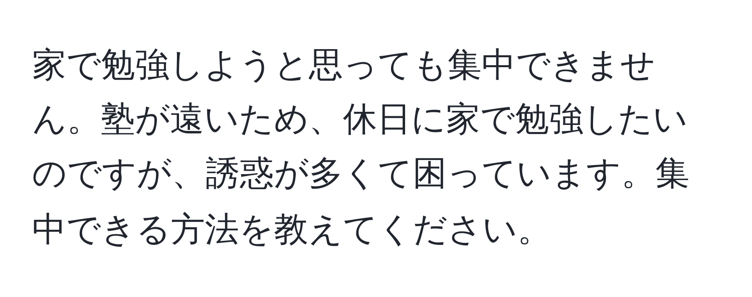 家で勉強しようと思っても集中できません。塾が遠いため、休日に家で勉強したいのですが、誘惑が多くて困っています。集中できる方法を教えてください。