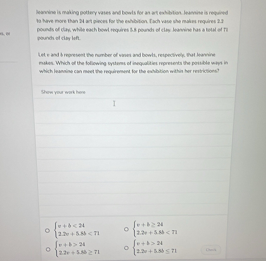 Jeannine is making pottery vases and bowls for an art exhibition. Jeannine is required 
to have more than 24 art pieces for the exhibition. Each vase she makes requires 2.2
s. or pounds of clay, while each bowl requires 5.8 pounds of clay. Jeannine has a total of 71
pounds of clay left. 
Lete and δrepresent the number of vases and bowls, respectively, that Jeannine 
makes. Which of the following systems of inequalities represents the possible ways in 
which Jeannine can meet the requirement for the exhibition within her restrictions? 
Show your work here
beginarrayl v+b<24 2.2v+5.8b<71endarray. 。 beginarrayl v+b≥ 24 2.2v+5.8b<71endarray.
beginarrayl v+b>24 2.2v+5.8b≥ 71endarray.
beginarrayl v+b>24 2.2v+5.8b≤ 71endarray. Check