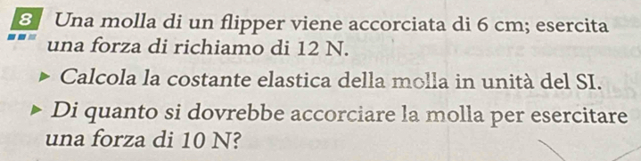 Una molla di un flipper viene accorciata di 6 cm; esercita 
una forza di richiamo di 12 N. 
Calcola la costante elastica della molla in unità del SI. 
Di quanto si dovrebbe accorciare la molla per esercitare 
una forza di 10 N?