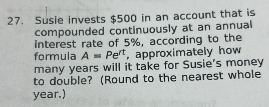 Susie invests $500 in an account that is 
compounded continuously at an annual 
interest rate of 5%, according to the 
formula A=Pe^(rt) , approximately how 
many years will it take for Susie’s money 
to double? (Round to the nearest whole
year.)