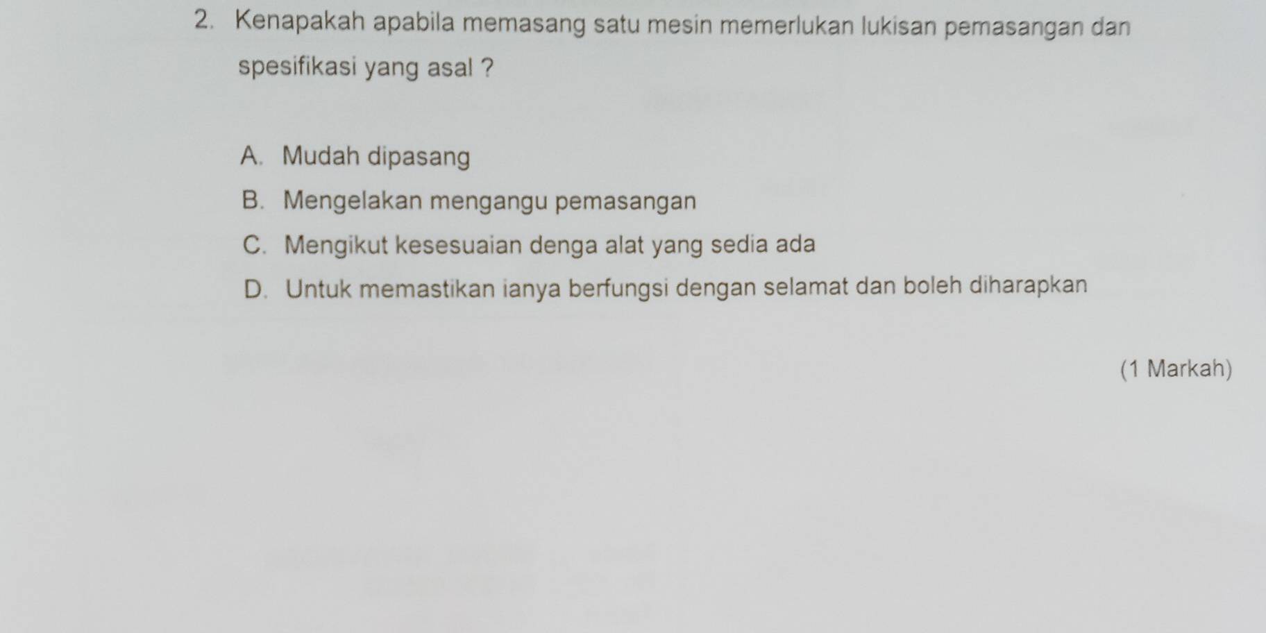 Kenapakah apabila memasang satu mesin memerlukan lukisan pemasangan dan
spesifikasi yang asal ?
A. Mudah dipasang
B. Mengelakan mengangu pemasangan
C. Mengikut kesesuaian denga alat yang sedia ada
D. Untuk memastikan ianya berfungsi dengan selamat dan boleh diharapkan
(1 Markah)