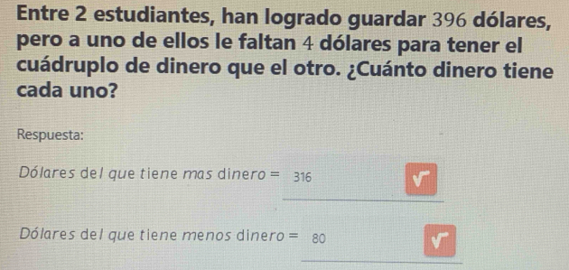 Entre 2 estudiantes, han logrado guardar 396 dólares, 
pero a uno de ellos le faltan 4 dólares para tener el 
cuádruplo de dinero que el otro. ¿Cuánto dinero tiene 
cada uno? 
Respuesta: 
Dólares del que tiene mas dinero =316
Dólares del que tiene menos dinero =80