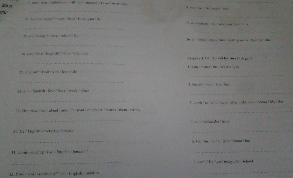 động 23 next / play /badminton / will/ and/ monday / I/ on /sister/ My 34. you / like/ Do / tales? / fairy 
_ 
giú 
_ 
24. lesions / today? / many / have / How / you / do 
_
35 at / clephant / the / baby / zoo / saw / 1 / a 
_ 
25. you / today? / have / school / Do 
36 at/family/really/time/had/good/a/My/zoo/the 
_ 
_ 
26. you / have/English?/ How / often / do 
Exercise 3: Bài tập viết lại câu với từ gọi ý 
_ 
1. with / matter / the / What"s / you 
_ 
27. Englsh? / How / you / learn / do 
_ 
2. doesn't / well / She / feel 
_ 
28. a / 1 / English /four / have/ week /times 
_ 
3. lunch / to / will / mom / after / take / me / doctor / My / the 
29. She / new / her / aloud / and / in / read / notebook / words / them / writes_ 
_ 
4. a / 1 / toothache / have 
30. He / English / everyday / speaks 
_ 
_ 
5. He / his / in / a / pain / throat / has 
31. comic / reading / like / English / books / I 
_ 
_ 
6. can't / He / go / today / to / school 
32. How / you / vocabulary? / do / English / practice 
_