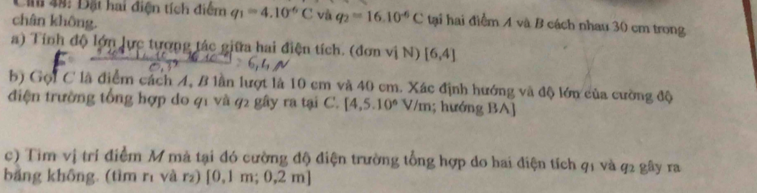 49: Đặt hai điện tích điểm q_1=4.10^(-6)C và q_2=16.10^(-6)C
chân không. tại hai điểm A và B cách nhau 30 cm trong 
a) Tính độ lớn lực tương tác giữa hai điện tích. (đơn vị N) [6,4]
b) Gọi C là điểm cách A, B lần lượt là 10 cm và 40 cm. Xác định hướng và độ lớn của cường độ 
điện trường tổng hợp do 41 và 92 gây ra tại C. [4,5.10^6V/m; hướng BA] 
c) Tim vị trí điểm M mà tại đó cường độ điện trường tổng hợp do hai điện tích q1 và q2 gây ra 
băng không. (tìm rì và r) [0,1m;0,2m]