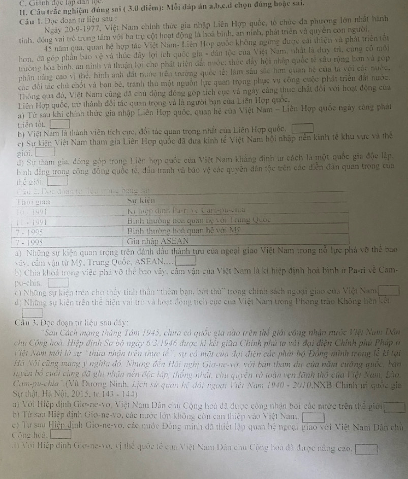 Giánh độc lập dân lọc.
I. Câu trắc nghiệm đúng sai ( 3.0 điêm): Mỗi đáp án a,b,c,d chọn đúng boặc sai.
Câu 1. Đọc đoạn tư liệu sau :
Ngày 20-9-1977, Việt Nam chính thức gia nhập Liên Hợp quốc, tổ chức đa phương lớn nhất hành
tinh, đóng vai trò trung tầm với ba trụ cột hoạt động là hoả bình, an ninh, phát triển và quyền con người.
45 năm qua, quan hệ hợp tác Việt Nam- Liên Hợp quốc không ngừng được cái thiện và phát triển tố
hơn, đã góp phần bảo vệ và thúc đầy lợi ích quốc gia - dân tộc của Việt Nam, nhất là duy trì, cùng cô môi
trường hòa bình, an ninh và thuận lợi cho phát triện đất nuớc; thúc đây hội nhập quốc tế sâu rộng hơn và góp
phần năng cao vị thể, hình anh đất nước trên trường quốc tế: làm sâu sắc hơn quan hệ của ta với các nước,
đác đổi tác chủ chốt và bạn bè, tranh thủ một nguồn lực quan trọng phục vụ công cuộc phát triển đất nước.
Thông qua đó, Việt Nam cũng đã chủ động đóng góp tích cực và ngày cảng thực chất đối với hoạt động của
Liên Hợp quốc, trở thành đối tác quan trọng và là người bạn của Liên Hợp quốc.
a) Từ sau khi chính thức gia nhập Liên Hợp quốc, quan hệ của Việt Nam - Liên Hợp quốc ngày cảng phát
triền tốt.
h) Việt Nam là thành viên tích cực, đối tác quan trọng nhất của Liên Hợp quốc.
c) Sự kiện Việt Nam tham gia Liên Hợp quốc đã dưa kinh tế Việt Nam hội nhập nên kinh tế khu vực và thế
giới.
d) Sự tham gia, đóng góp trong Liên hợp quốc của Việt Nam khẳng định ư cách là một quốc gia độc lập,
bình đăng trong cộng đồng quốc tế, đầu tranh và bào vệ các quyền dân tộc trên các điễn đàn quan trọng của
thể giới.
a) Những sự kiện quan trọng trên đánh đầu thành tựu của ngoại giao Việt Nam trong nỗ lực 
vây, cầm vận từ Mỹ, Trung Quốc, ASEAN....
b) Chia khoá trong việc phá vỡ thể bao vây, cầm vận của Việt Nam là kí hiệp định hoà bình ở Pa-ri về Cam-
pu-chia.
c) Những sự kiện trên cho thảy tinh thần 'thêm bạn, bớt thừ' trong chính sách ngoại giao của Việt Nam
d) Những sự kiện trên thể hiện vai trò và hoạt đòng tích cực cua Việt Nam trong Phong trào Không liên kết
Câu 3. Đọc đoạn từ liệu sau đây:
''Sau Cách mạng tháng Tám 1945, chưa có quốc gia nào trên thể giới công nhận nước Việt Nam Dân
chu Cộng hoà. Hiệp định Sơ bộ ngày 6/3/1946 được ki kết giữa Chính phủ ta với đại điện Chính phủ Pháp ở
Việt Nam mới là sự "thừa nhận trên thực tế', sự có mặt của đại điện các phải bộ Đồng minh trong lễ ki tại
Hà Nội cũng mang ý nghĩa đó, Nhưng đến Hội nghị Giơ-ne-vớ, với bản tham dự của năm cuờng quốc, ban
huyên bố cuối cùng đã ghi nhận nền độc lập, thống nhất, chu quyền và toàn ven lãnh thổ của Việt Nam, Lào.
Cam-pu-chia'' (Vũ Dương Ninh, Lịch sử quan hệ đối ngoại Việt Nam 1940 - 2010.NXB Chính trị quốc gia
Sự thật, Hà Nội, 2015, tr.143 - 144)
a) Với Hiệp định Giơ-ne-vơ, Việt Nam Dân chủ Cộng hoà đã được công nhận bơi các nước trên thể giới
b) Từ sau Hiệp định Giơ-ne-vo, các nước lớn không còn can thiệp vào Việt Nam.
c) Tư sau Hiệp định Gio-ne-vơ, các nước Đồng minh đã thiết lập quan hệ ngoại giao với Việt Nam Dân chủ
C ộng hoà,
đ) Với Hiệp định Giơ-ne-vo, vị thể quốc tế của Việt Nam Dân chu Cộng hoa đã được nâng cao.