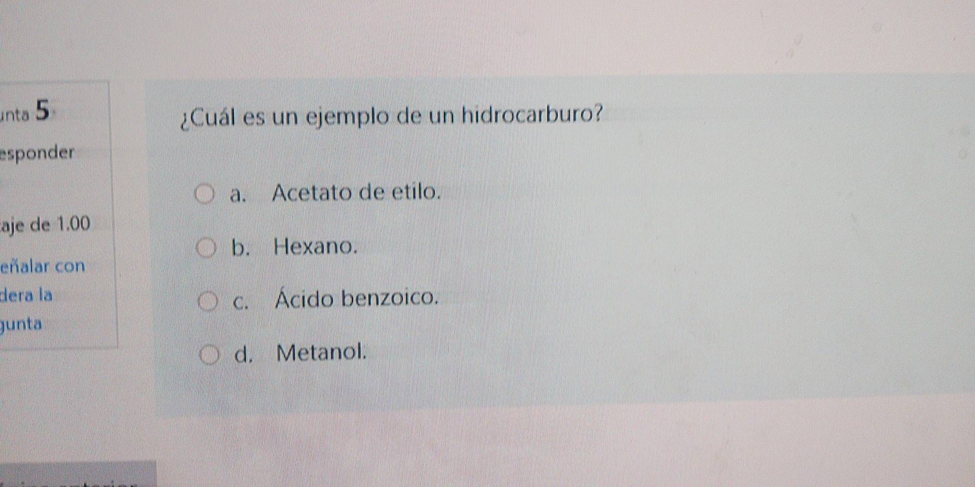 nta 5
¿Cuál es un ejemplo de un hidrocarburo?
esponder
a. Acetato de etilo.
aje de 1.00
b. Hexano.
eñalar con
dera la c. Ácido benzoico.
junta
d. Metanol.