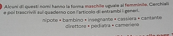 Alcuni di questi nomi hanno la forma maschile uguale al femminile. Cerchiali
e poi trascrivili sul quaderno con l’articolo di entrambi i generi.
nipote • bambino • insegnante • cassiera • cantante
direttore • pediatra • cameriere