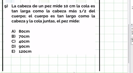 La cabeza de un pez mide 10 cm la cola es
tan larga como la cabeza más 1/2 del
cuerpo; el cuerpo es tan largo como la
cabeza y la cola juntas, el pez mide:
+
P.
A) 80cm
B 70cm
C) 40cm
D g0cm
E) 120cm