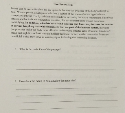 How Fevers Help 
Fevers can be uncomfortable, but the upside is that they are evidence of the body's attempt to 
heal. When a person develops an infection, a section of the brain called the hypothalamus 
recognizes a threat. The hypothalamus responds by increasing the body's temperature. Since both 
viruses and bacteria are temperature sensitive, this environment helps prevent them from 
multiplying. In addition, scientists have found evidence that fevers may increase the number 
of certain lymphocytes—white blood cells that are part of the immune system. Increased 
lymphocytes make the body more effective in destroying infected cells. Of course, this doesn't 
mean that high fevers don't warrant medical treatment. In fact, another reason that fevers are 
beneficial is that they serve as warning signs, indicating that something is amiss. 
1. What is the main idea of the passage? 
_ 
_ 
_ 
2. How does the detail in bold develop the main idea? 
_ 
_ 
_ 
_