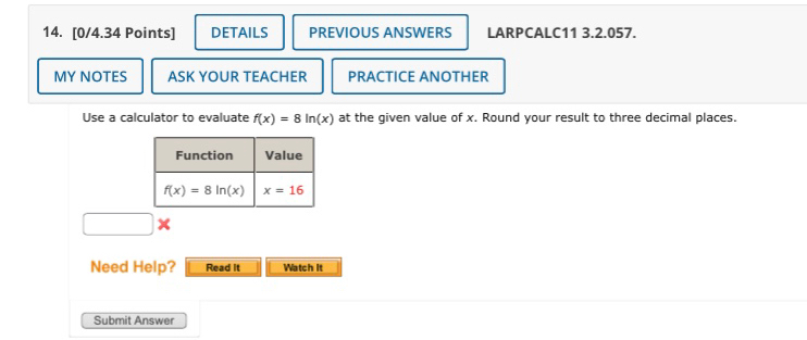 DETAILS PREVIOUS ANSWERS LARPCALC11 3.2.057.
MY NOTES ASK YOUR TEACHER PRACTICE ANOTHER
Use a calculator to evaluate f(x)=8ln (x) at the given value of x. Round your result to three decimal places.
□
Need Help? Read it Watch it
Submit Answer