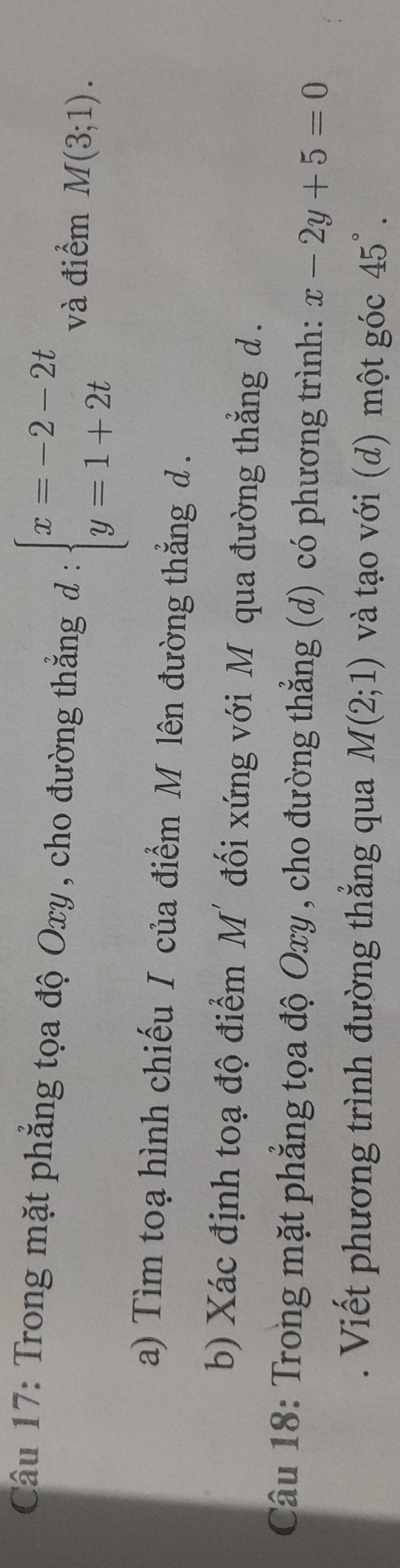 Trong mặt phẳng tọa độ Oxy , cho đường thắng đ : beginarrayl x=-2-2t y=1+2tendarray. và điểm M(3;1). 
a) Tìm toạ hình chiếu I của điểm M lên đường thẳng d. 
b) Xác định toạ độ điểm M'đối xứng với Môqua đường thẳng d. 
Câu 18: Trong mặt phẳng tọa độ Oxy , cho đường thẳng (d) có phương trình: x-2y+5=0. Viết phương trình đường thẳng qua M(2;1) và tạo với (d) một góc 45°.