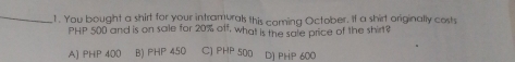 You bought a shirt for your intramurals this corning October. If a shirt originally costs
PHP 500 and is on sale for 20% off, what is the sale price of the shirt?
A) PHP 400 B) PHP 450 C) PHP 500 DJ PHP 600