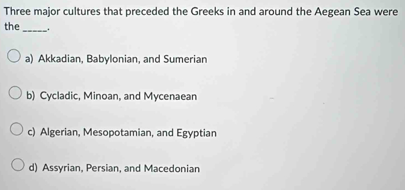 Three major cultures that preceded the Greeks in and around the Aegean Sea were
the _.
a) Akkadian, Babylonian, and Sumerian
b) Cycladic, Minoan, and Mycenaean
c) Algerian, Mesopotamian, and Egyptian
d) Assyrian, Persian, and Macedonian