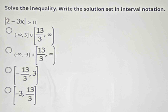 Solve the inequality. Write the solution set in interval notation.
|2-3x|≥ 11
(-∈fty ,3]∪ [ 13/3 ,∈fty )
(-∈fty ,-3]∪ [ 13/3 ,∈fty )
[- 13/3 ,3]
[-3, 13/3 ]