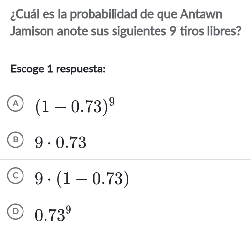 ¿Cuál es la probabilidad de que Antawn
Jamison anote sus siguientes 9 tiros libres?
Escoge 1 respuesta:
A (1-0.73)^9
B 9· 0.73
C 9· (1-0.73)
C 0.73^9