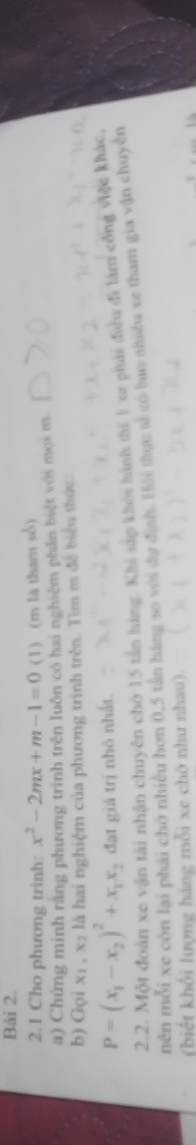 Bải 2. 
2.1 Cho phương trinh: x^2-2mx+m-1=0 (1) (m là tham số) 
a) Chứng minh rằng phương trình trên luôn có hai nghiệm phân biệt với mọi m. 
b) Gọi xị , x2 là hai nghiệm của phương trình trên. Tìm m đề biểu thức:
P=(x_1-x_2)^2+x_1x_2 đạt giá trị nhỏ nhất. 
2.2. Một đoàn xe vận tải nhận chuyên chờ 15 tấn hàng. Khi sắp khôi hình thì 1 xe phái điều đi làm cổng việc khác, 
nên mỗi xe còn lại phải chở nhiều hơn 0, 5 tân hàng so với dự định. Hải thực tế có bao shiều xe tham gia vận chuyền 
(biết khối lượng hàng mỗi xe chờ như nhau).