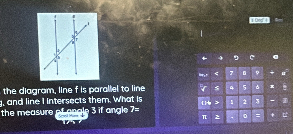 Deg 
9 C 
< 7 B 9 + 
the diagram, line f is parallel to line
a 4 5 6
g, and line I intersects them. What is 
() 1 2 3 - 
the measure o n gle 3 if angle 7=
Scroll More 
0 = +