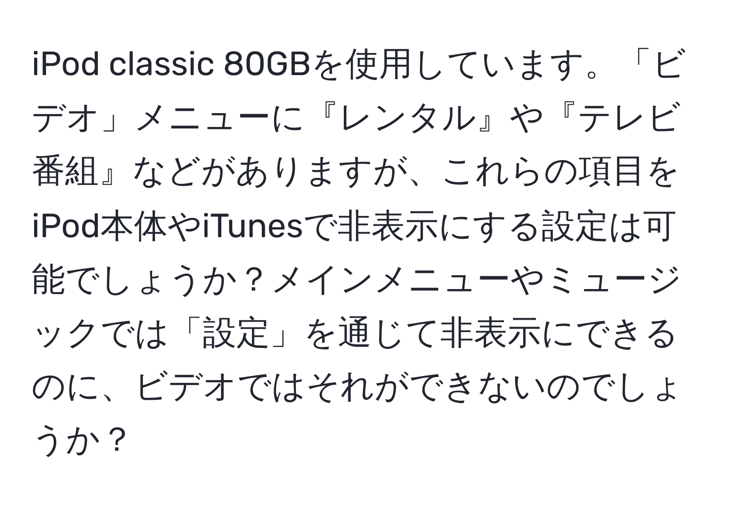 iPod classic 80GBを使用しています。「ビデオ」メニューに『レンタル』や『テレビ番組』などがありますが、これらの項目をiPod本体やiTunesで非表示にする設定は可能でしょうか？メインメニューやミュージックでは「設定」を通じて非表示にできるのに、ビデオではそれができないのでしょうか？