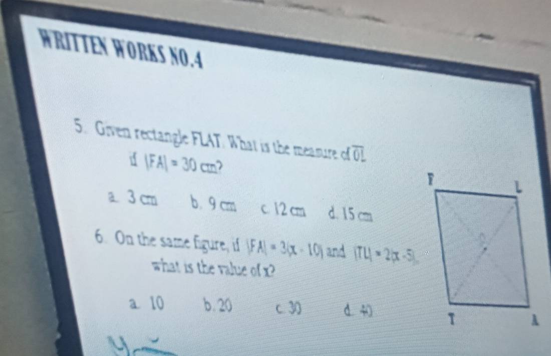 WRITTEN WORKS NO.A
5. Given rectangle FLAT. What is the measure of overline OL
d |FA|=30cm )
a 3 cm b。 9 cm c. 12 cm d. 15 cm
6. On the same figure, if |FA|=3|x-10| and (TL)=2|x-5|. 
what is the value of x
a 10 b. 20 c 30 d 40