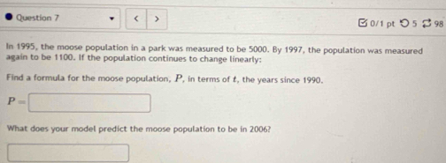 < > □0/1 pt つ 5 98 
In 1995, the moose population in a park was measured to be 5000. By 1997, the population was measured 
again to be 1100. If the population continues to change linearly: 
Find a formula for the moose population, P, in terms of t, the years since 1990.
P=□
What does your model predict the moose population to be in 2006? 
□