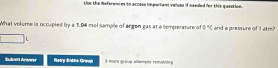 Use the References to access important values if needed for this question. 
What volume is occupied by a 1.04 mol sample of argon gas at a temperature of 0°C and a pressure of 1 atm? 
L 
Submit Answer Retry Entire Group 9 more group attempts remaining