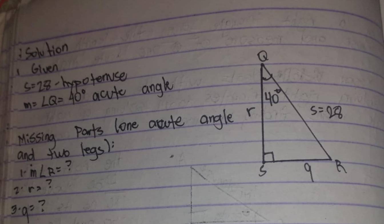 Solution
1Given
s=28 2 hypoferser
m=∠ Q=40° acute angke
Missing Parts lone acute angle r
and two legs)
1· m∠ R= ?
2· r= ?
3· 9^2 ?