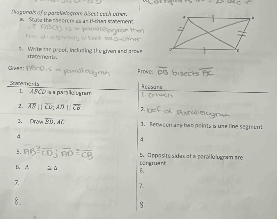 Diagonals of a parallelogram bisect each other. 
a. State the theorem as an if-then statement. 
b. Write the proof, including the given and prove 
statements. 
Given: Prove: 
Statements Reasons 
1. ABCD is a parallelogram 
1. 
2. overline AB||overline CD; overline AD||overline CB 2. 
3. Draw overline BD, overline AC 3. Between any two points is one line segment 
4. 
4. 
5. 5. Opposite sides of a parallelogram are 
congruent 
6. ≌ △ 6. 
7. 
7. 
8.