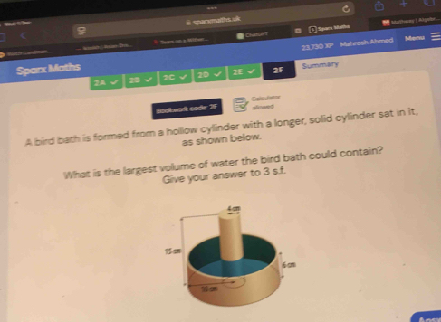 sparemaiths uk 
Mathees | Agee 
Ses on a Mifler .. = ChalCPT Sipara Maltha 
Sparx Maths 23.730 XP Mahrosh Ahmed 
Menu 
2A 18 2C 20 2E 2F Summary 
Baskwark code: 2F Calculator 
aliseed 
A bird bath is formed from a hollow cylinder with a longer, solid cylinder sat in it, 
as shown below. 
What is the largest volume of water the bird bath could contain? 
Give your answer to 3 s.f.