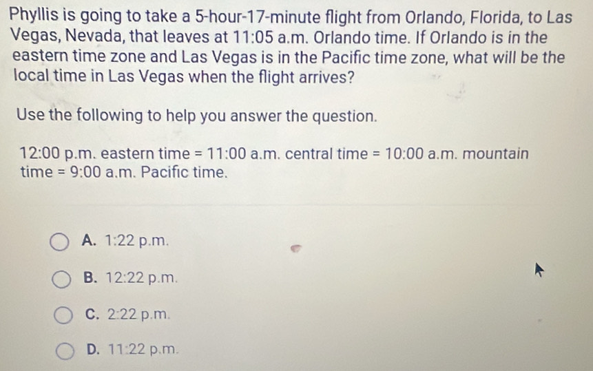 Phyllis is going to take a 5-hour-17-minute flight from Orlando, Florida, to Las
Vegas, Nevada, that leaves at 11:05 a.m. Orlando time. If Orlando is in the
eastern time zone and Las Vegas is in the Pacific time zone, what will be the
local time in Las Vegas when the flight arrives?
Use the following to help you answer the question.
12:00 p.m. eastern time =11:00 a.m. central time =10:00 a.m. mountain
time =9:00 a.m. Pacific time.
A. 1:22 p.m.
B. 12:22 p.m.
C. 2:22 p.m.
D. 11:22 p.m.