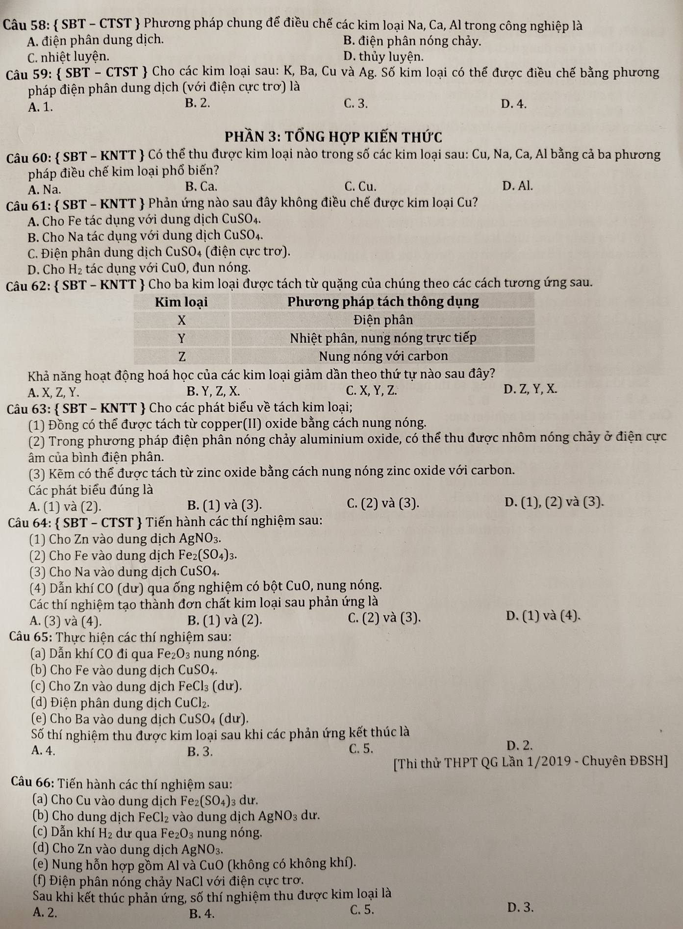  SBT - CTST  Phương pháp chung để điều chế các kim loại Na, Ca, Al trong công nghiệp là
A. điện phân dung dịch. B. điện phân nóng chảy.
C. nhiệt luyện. D. thủy luyện.
Câu 59:  SBT-CTST  Cho các kim loại sau: K, Ba, Cu và Ag. Số kim loại có thể được điều chế bằng phương
pháp điện phân dung dịch (với điện cực trơ) là
A. 1. B. 2. C. 3. D. 4.
Phần 3: tổng hợp kiến thức
Câu 60:  SBT - KNTT  Có thể thu được kim loại nào trong số các kim loại sau: Cu, Na, Ca, Al bằng cả ba phương
pháp điều chế kim loại phổ biến?
A. Na. B. Ca. C. Cu. D. Al.
Câu 61:  SBT - KNTT  Phản ứng nào sau đây không điều chế được kim loại Cu?
A. Cho Fe tác dụng với dung dịch CuSO4.
B. Cho Na tác dụng với dung dịch CuSO₄.
C. Điện phân dung dịch CuSO4 (điện cực trơ).
D. Cho H_2 tác dụng với CuO, đun nóng.
Câu 62:  SBT - KNTT  Cho ba kim loại được tách từ quặng của chúng theo các cách tương ứng sau.
Khả năng hoạt động hoá học của các kim loại giảm dần theo thứ tự nào sau đây?
A. X, Z, Y. B. Y, Z, X. C. X, Y, Z. D. Z, Y, X.
Câu 63:  SBT - KNTT  Cho các phát biểu về tách kim loại;
(1) Đồng có thể được tách từ copper(II) oxide bằng cách nung nóng.
(2) Trong phương pháp điện phân nóng chảy aluminium oxide, có thể thu được nhôm nóng chảy ở điện cực
âm của bình điện phân.
(3) Kẽm có thể được tách từ zinc oxide bằng cách nung nóng zinc oxide với carbon.
Các phát biểu đúng là
A. (1) và (2). B. (1) và (3). C. (2) và (3). D. (1), (2) và (3).
Câu 64:  SBT - CTST  Tiến hành các thí nghiệm sau:
(1) Cho Zn vào dung dịch AgNO_3.
(2) Cho Fe vào dung dịch Fe_2(SO_4)_3.
(3) Cho Na vào dung dịch CuSO₄.
(4) Dẫn khí CO (dư) qua ống nghiệm có bột CuO, nung nóng.
Các thí nghiệm tạo thành đơn chất kim loại sau phản ứng là
A. (3) và (4). B. (1) và (2). C. (2) và (3). D. (1) và (4).
Câu 65: Thực hiện các thí nghiệm sau:
(a) Dẫn khí CO đi qua Fe _2O_3 nung nóng.
(b) Cho Fe vào dung dịch CuS 00 4.
(c) Cho Zn vào dung dịch FeCl_3(du).
(d) Điện phân dung dịch CuCl_2.
(e) Cho Ba vào dung dịch CuSO_4(du).
Số thí nghiệm thu được kim loại sau khi các phản ứng kết thúc là
A. 4. B. 3. C. 5.
D. 2.
[Thi thử THPT QG Lần 1/2019 - Chuyên ĐBSH]
Câu 66: Tiến hành các thí nghiệm sau:
(a) Cho Cu vào dung dịch Fe_2(SO_4)_3 3 dư.
(b) Cho dung dịch FeCl_2 vào dung dịch Ag NO_3 dư.
(c) Dẫn khí H_2 dư qua Fe_2O_3 nung nóng.
(d) Cho Zn vào dung dịch AgNO_3.
(e) Nung hỗn hợp gồm Al và CuO (không có không khí).
(f) Điện phân nóng chảy NaCl với điện cực trơ.
Sau khi kết thúc phản ứng, số thí nghiệm thu được kim loại là
A. 2. B. 4. C. 5. D. 3.