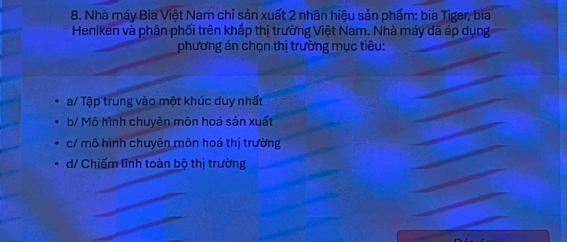 Nhà máy Bia Việt Nam chỉ sản xuất 2 nhãn hiệu sản phẩm: bia Tiger, bia
Heniken và phân phối trên khắp thị trường Việt Nam. Nhà máy đã áp dụng
phương án chọn thị trường mục tiêu:
a/ Tập trung vào một khúc duy nhất
b/ Mô hình chuyên môn hoá sản xuất
c/ mô hình chuyên môn hoá thị trường
d/ Chiếm lĩnh toàn bộ thị trường