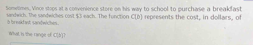 Sometimes, Vince stops at a convenience store on his way to school to purchase a breakfast 
sandwich. The sandwiches cost $3 each. The function C(b) represents the cost, in dollars, of 
b breakfast sandwiches. 
What is the range of C(b)