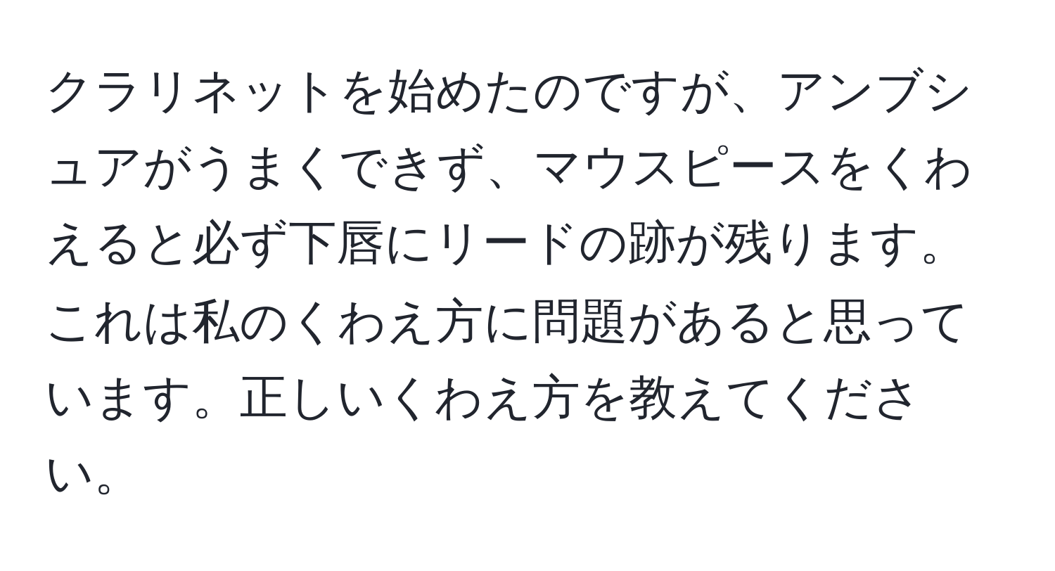 クラリネットを始めたのですが、アンブシュアがうまくできず、マウスピースをくわえると必ず下唇にリードの跡が残ります。これは私のくわえ方に問題があると思っています。正しいくわえ方を教えてください。