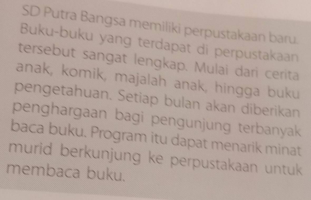 SD Putra Bangsa memiliki perpustakaan baru. 
Buku-buku yang terdapat di perpustakaan 
tersebut sangat lengkap. Mulai dari cerita 
anak, komik, majalah anak, hingga buku 
pengetahuan. Setiap bulan akan diberikan 
penghargaan bagi pengunjung terbanyak 
baca buku. Program itu dapat menarik minat 
murid berkunjung ke perpustakaan untuk 
membaca buku.