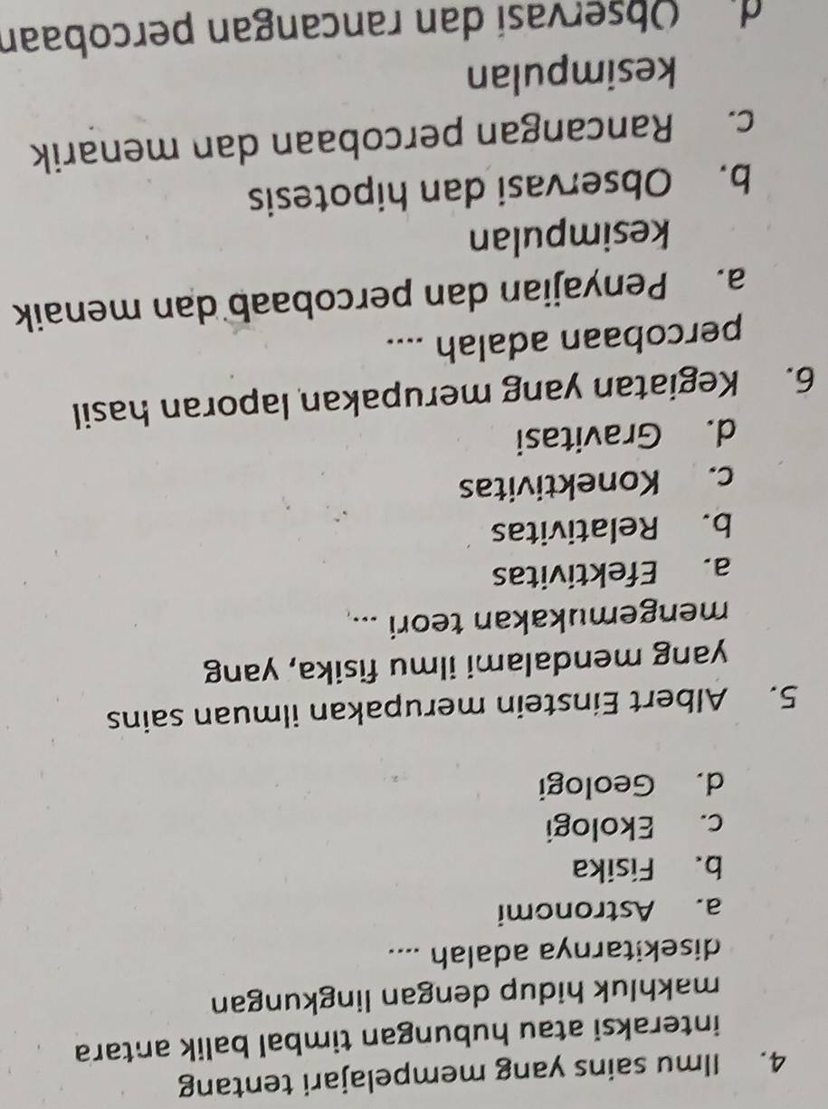 Ilmu sains yang mempelajari tentang
interaksi atau hubungan timbal balik antara
makhluk hidup dengan lingkungan
disekitarnya adalah ....
a. Astronomi
b. Fisika
c. Ekologi
d. Geologi
5. Albert Einstein merupakan ilmuan sains
yang mendalami ilmu fisika, yang
mengemukakan teori ...
a. Efektivitas
b. Relativitas
c. Konektivitas
d. Gravitasi
6. Kegiatan yang merupakan laporan hasil
percobaan adalah ....
a. Penyajian dan percobaab dan menaik
kesimpulan
b. Observasi dan hipotesis
c. Rancangan percobaan dan menarik
kesimpulan
di Observasí dan rancangan percobaan