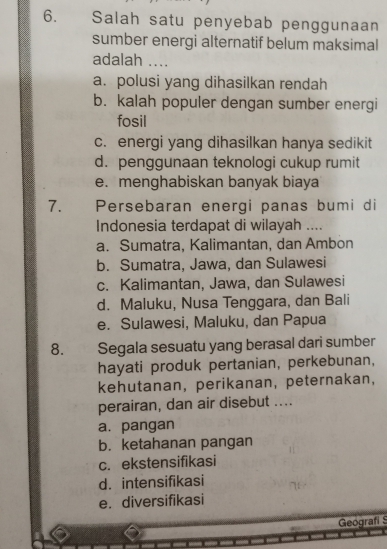 Salah satu penyebab penggunaan
sumber energi alternatif belum maksimal
adalah ....
a. polusi yang dihasilkan rendah
b. kalah populer dengan sumber energi
fosil
c. energi yang dihasilkan hanya sedikit
d. penggunaan teknologi cukup rumit
e. menghabiskan banyak biaya
7. Persebaran energi panas bumi di
Indonesia terdapat di wilayah ....
a. Sumatra, Kalimantan, dan Ambon
b. Sumatra, Jawa, dan Sulawesi
c. Kalimantan, Jawa, dan Sulawesi
d. Maluku, Nusa Tenggara, dan Bali
e. Sulawesi, Maluku, dan Papua
8. Segala sesuatu yang berasal dari sumber
hayati produk pertanian, perkebunan,
kehutanan,perikanan, peternakan,
perairan, dan air disebut ....
a. pangan
b. ketahanan pangan
c. ekstensifikasi
d. intensifikasi
e. diversifikasi
Geografi S