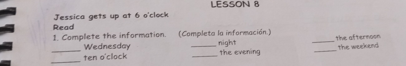 LESSON 8 
Jessica gets up at 6 o'clock 
Read 
1. Complete the information. (Completa la información.) 
_Wednesday _night __the afternoon 
_ 
ten o'clock _the evening the weekend