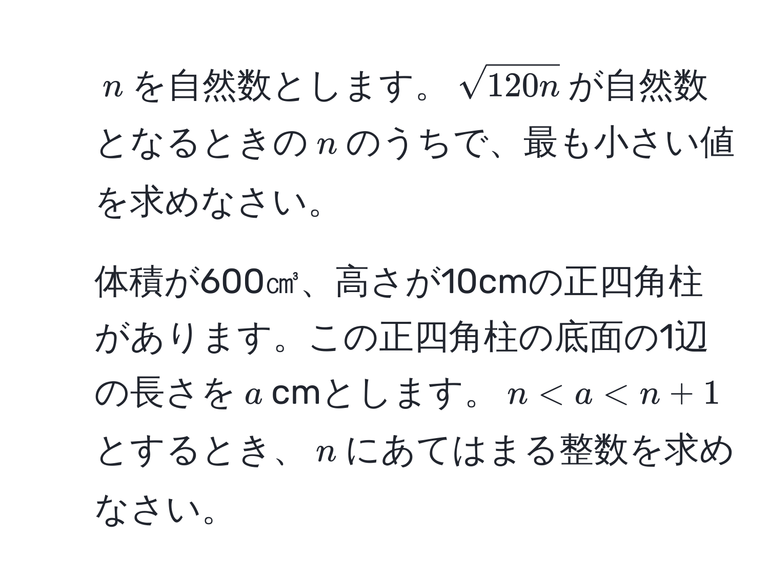 $n$を自然数とします。$sqrt(120n)$が自然数となるときの$n$のうちで、最も小さい値を求めなさい。  
2. 体積が600㎤、高さが10cmの正四角柱があります。この正四角柱の底面の1辺の長さを$a$cmとします。$n