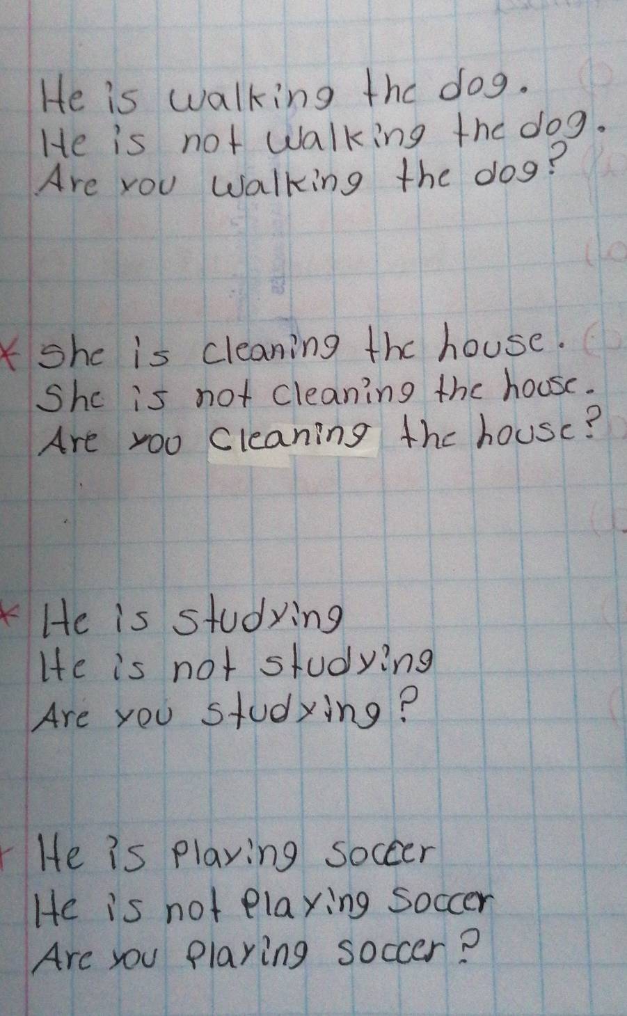 He is walking the dog. 
He is not walking the dog. 
Are you walking the dog? 
Kshe is cleaning the house. 
Shc is not cleaning the house. 
Are yoo Cleaning the housc? 
He is studying 
He is not studying 
Are you studying? 
He is playing soccer 
He is not elaying soccer 
Are you playing soccer?